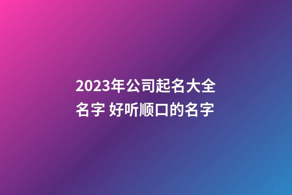 2023年公司起名大全名字 好听顺口的名字